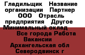 Гладильщик › Название организации ­ Партнер, ООО › Отрасль предприятия ­ Другое › Минимальный оклад ­ 20 000 - Все города Работа » Вакансии   . Архангельская обл.,Северодвинск г.